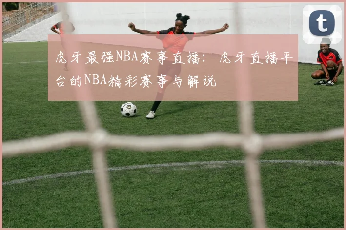 虎牙最强NBA赛事直播：虎牙直播平台的NBA精彩赛事与解说