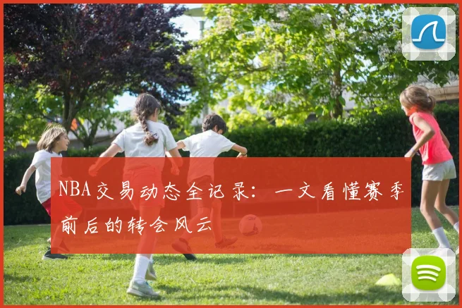 NBA交易动态全记录：一文看懂赛季前后的转会风云