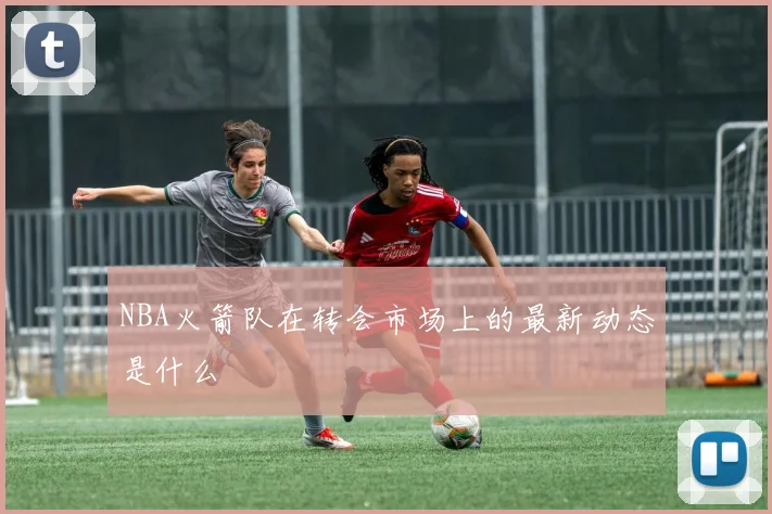 NBA火箭队在转会市场上的最新动态是什么