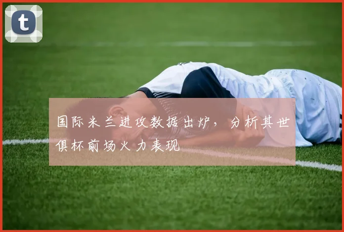 国际米兰进攻数据出炉，分析其世俱杯前场火力表现