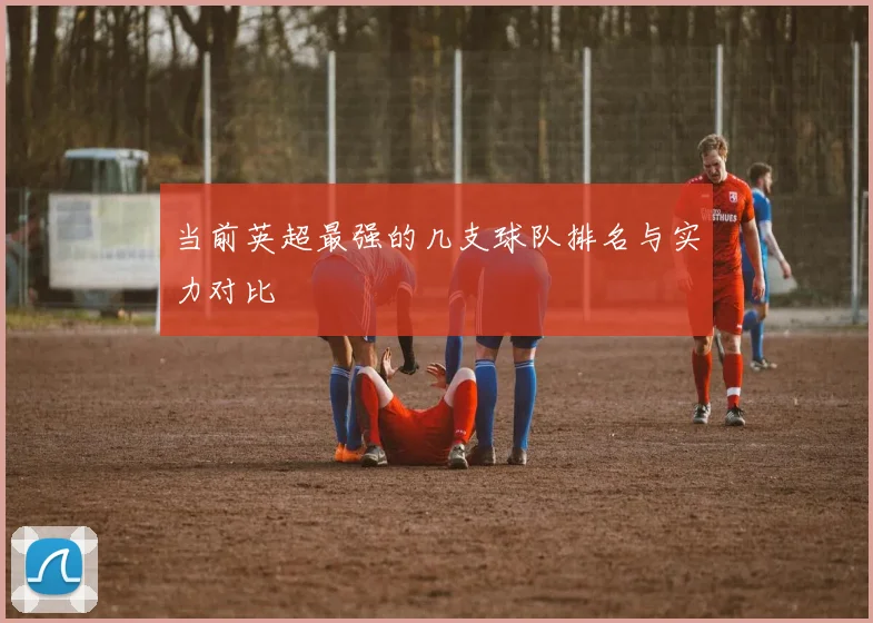 当前英超最强的几支球队排名与实力对比