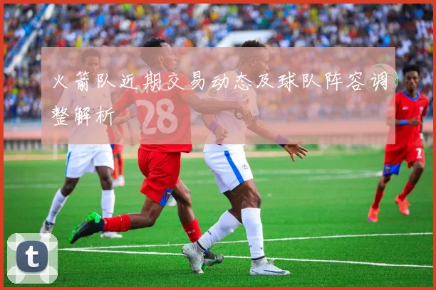 火箭队近期交易动态及球队阵容调整解析