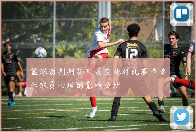 篮球裁判判罚尺度变化对比赛节奏和球员心理的影响分析