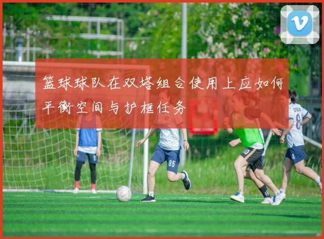 篮球球队在双塔组合使用上应如何平衡空间与护框任务