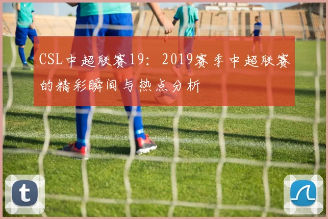 CSL中超联赛19：2019赛季中超联赛的精彩瞬间与热点分析